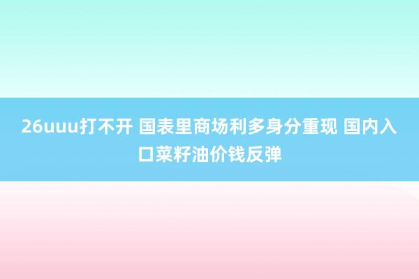 26uuu打不开 国表里商场利多身分重现 国内入口菜籽油价钱反弹