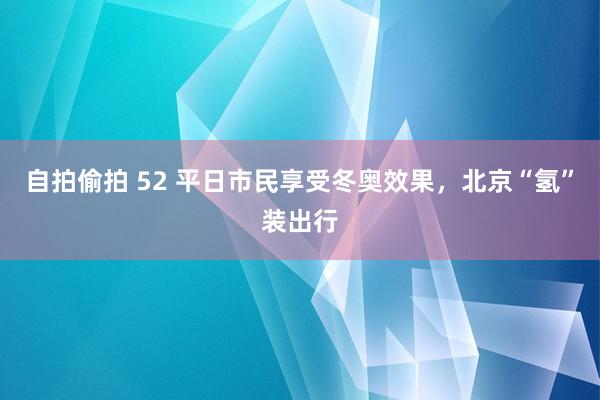 自拍偷拍 52 平日市民享受冬奥效果，北京“氢”装出行