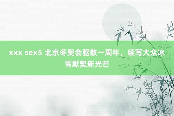 xxx sex5 北京冬奥会驱散一周年，续写大众冰雪默契新光芒