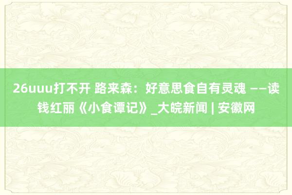 26uuu打不开 路来森：好意思食自有灵魂 ——读钱红丽《小食谭记》_大皖新闻 | 安徽网