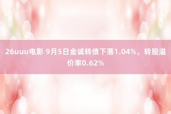 26uuu电影 9月5日金诚转债下落1.04%，转股溢价率0.62%