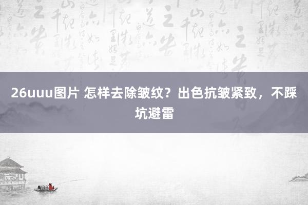 26uuu图片 怎样去除皱纹？出色抗皱紧致，不踩坑避雷