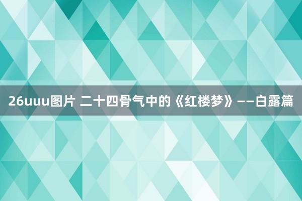 26uuu图片 二十四骨气中的《红楼梦》——白露篇