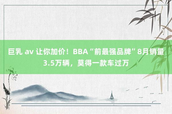 巨乳 av 让你加价！BBA“前最强品牌”8月销量3.5万辆，莫得一款车过万