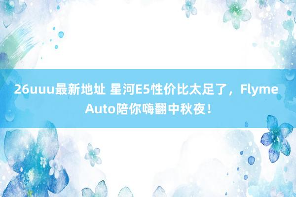 26uuu最新地址 星河E5性价比太足了，Flyme Auto陪你嗨翻中秋夜！