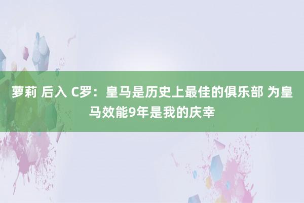 萝莉 后入 C罗：皇马是历史上最佳的俱乐部 为皇马效能9年是我的庆幸