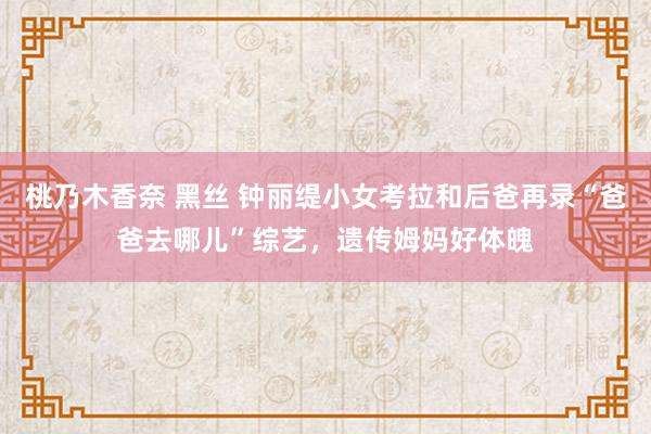 桃乃木香奈 黑丝 钟丽缇小女考拉和后爸再录“爸爸去哪儿”综艺，遗传姆妈好体魄