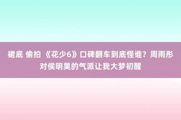 裙底 偷拍 《花少6》口碑翻车到底怪谁？周雨彤对侯明昊的气派让我大梦初醒