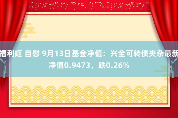 福利姬 自慰 9月13日基金净值：兴全可转债夹杂最新净值0.9473，跌0.26%