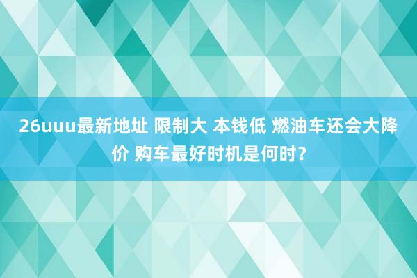 26uuu最新地址 限制大 本钱低 燃油车还会大降价 购车最好时机是何时？