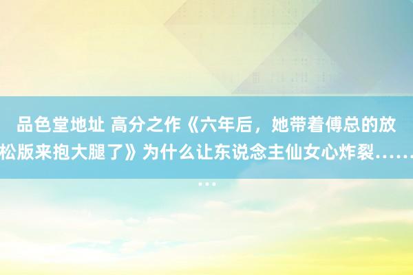 品色堂地址 高分之作《六年后，她带着傅总的放松版来抱大腿了》为什么让东说念主仙女心炸裂……