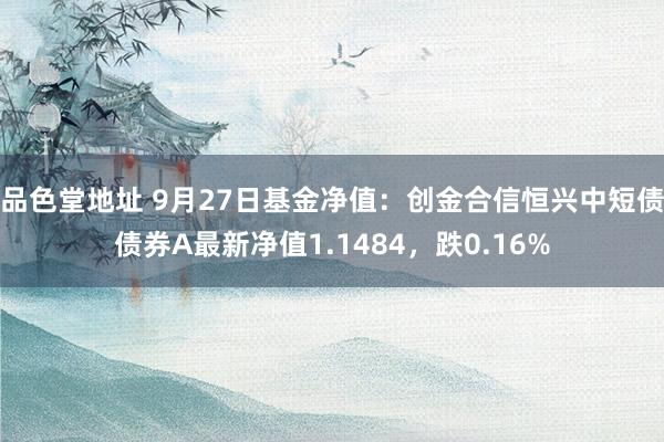 品色堂地址 9月27日基金净值：创金合信恒兴中短债债券A最新净值1.1484，跌0.16%