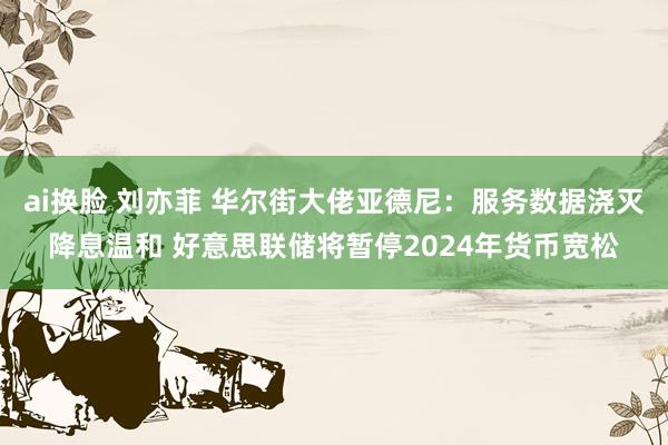 ai换脸 刘亦菲 华尔街大佬亚德尼：服务数据浇灭降息温和 好意思联储将暂停2024年货币宽松