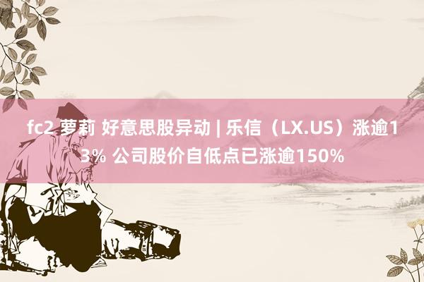 fc2 萝莉 好意思股异动 | 乐信（LX.US）涨逾13% 公司股价自低点已涨逾150%