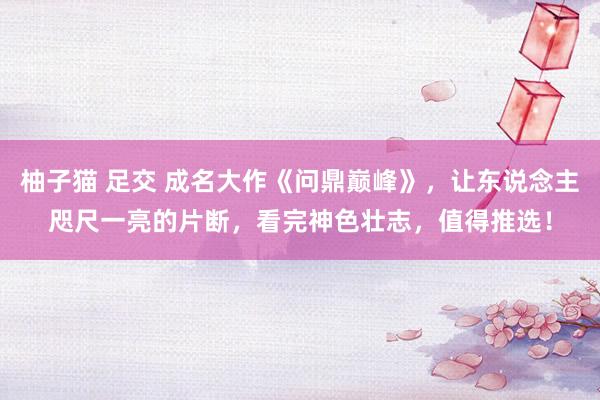 柚子猫 足交 成名大作《问鼎巅峰》，让东说念主咫尺一亮的片断，看完神色壮志，值得推选！