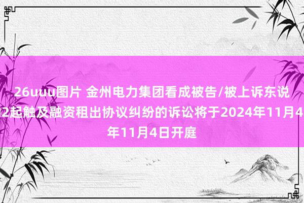 26uuu图片 金州电力集团看成被告/被上诉东说念主的2起触及融资租出协议纠纷的诉讼将于2024年11月4日开庭