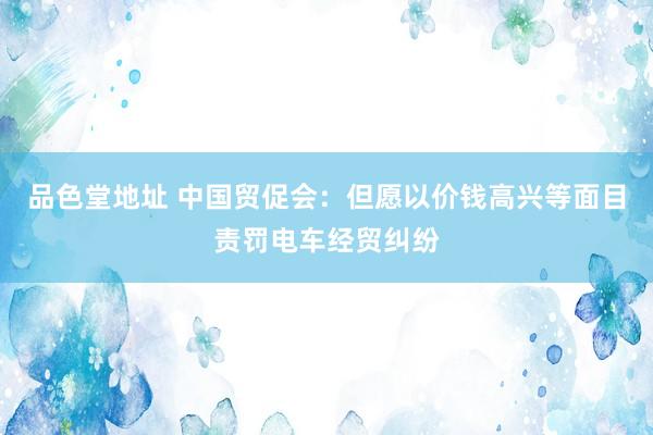 品色堂地址 中国贸促会：但愿以价钱高兴等面目责罚电车经贸纠纷