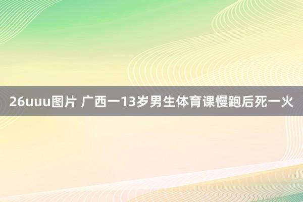 26uuu图片 广西一13岁男生体育课慢跑后死一火