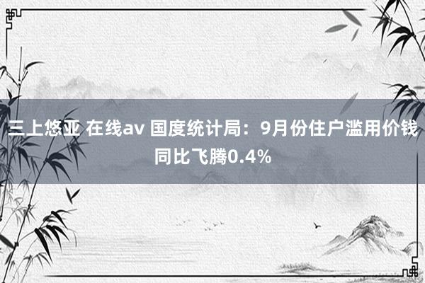 三上悠亚 在线av 国度统计局：9月份住户滥用价钱同比飞腾0.4%