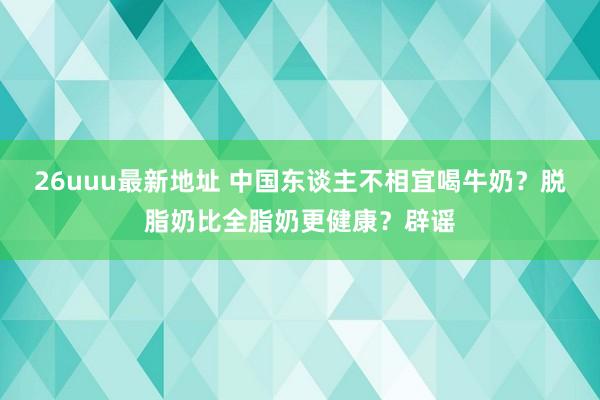 26uuu最新地址 中国东谈主不相宜喝牛奶？脱脂奶比全脂奶更健康？辟谣