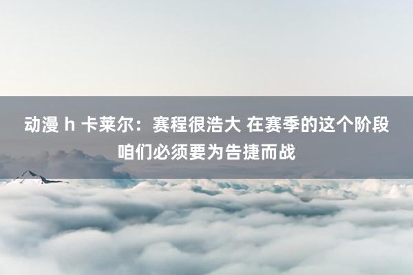 动漫 h 卡莱尔：赛程很浩大 在赛季的这个阶段咱们必须要为告捷而战