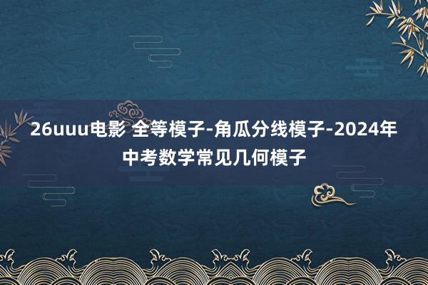 26uuu电影 全等模子-角瓜分线模子-2024年中考数学常见几何模子