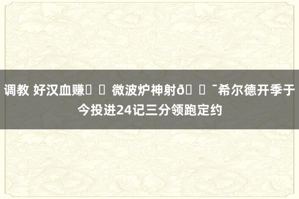 调教 好汉血赚❗️微波炉神射🎯希尔德开季于今投进24记三分领跑定约