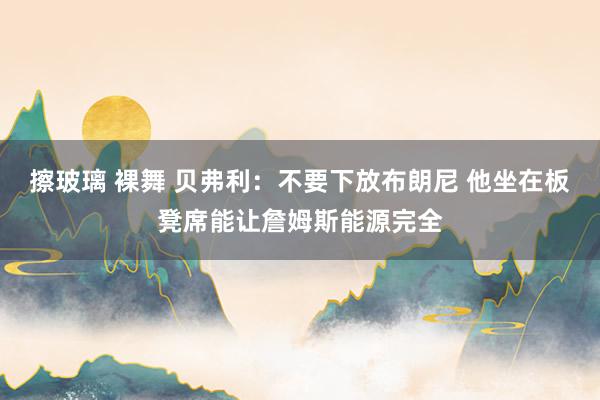 擦玻璃 裸舞 贝弗利：不要下放布朗尼 他坐在板凳席能让詹姆斯能源完全