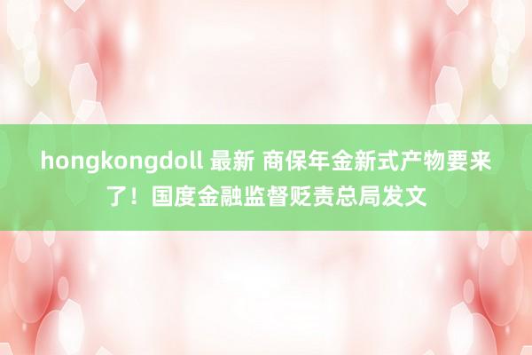 hongkongdoll 最新 商保年金新式产物要来了！国度金融监督贬责总局发文