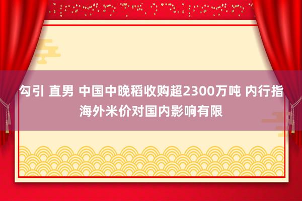 勾引 直男 中国中晚稻收购超2300万吨 内行指海外米价对国内影响有限