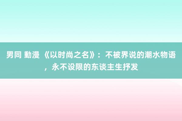 男同 動漫 《以时尚之名》：不被界说的潮水物语，永不设限的东谈主生抒发