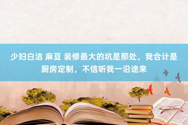 少妇白洁 麻豆 装修最大的坑是那处，我合计是厨房定制，不信听我一沿途来