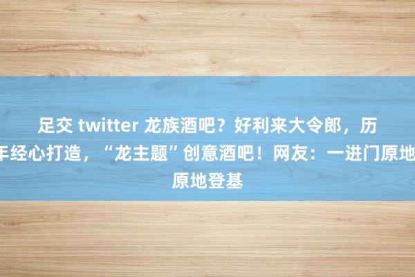 足交 twitter 龙族酒吧？好利来大令郎，历时3年经心打造，“龙主题”创意酒吧！网友：一进门原地登基