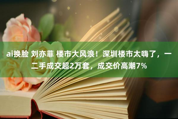 ai换脸 刘亦菲 楼市大风浪！深圳楼市太嗨了，一二手成交超2万套，成交价高潮7%