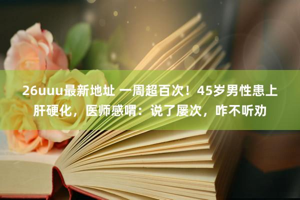 26uuu最新地址 一周超百次！45岁男性患上肝硬化，医师感喟：说了屡次，咋不听劝