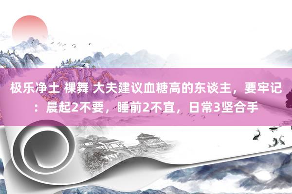 极乐净土 裸舞 大夫建议血糖高的东谈主，要牢记：晨起2不要，睡前2不宜，日常3坚合手