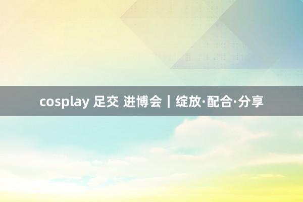 cosplay 足交 进博会｜绽放·配合·分享