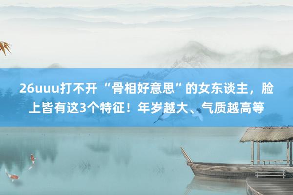 26uuu打不开 “骨相好意思”的女东谈主，脸上皆有这3个特征！年岁越大、气质越高等