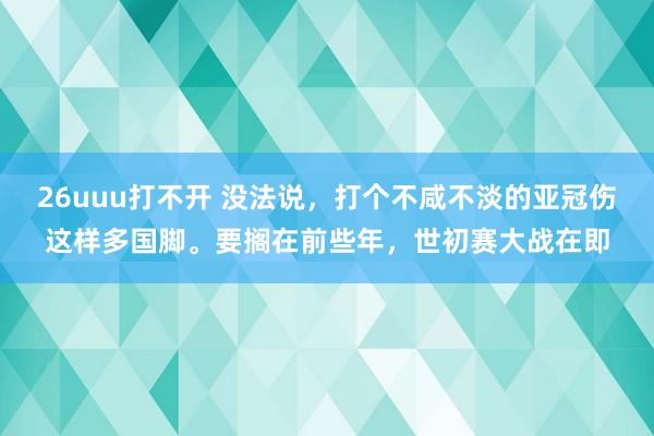 26uuu打不开 没法说，打个不咸不淡的亚冠伤这样多国脚。要搁在前些年，世初赛大战在即