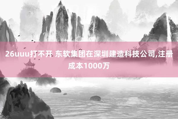 26uuu打不开 东软集团在深圳建造科技公司，注册成本1000万